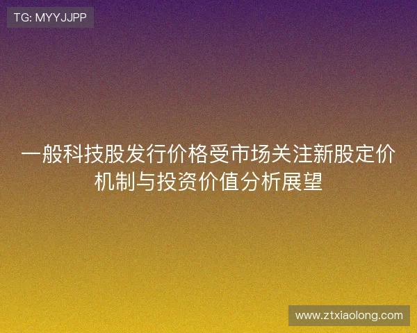 一般科技股发行价格受市场关注新股定价机制与投资价值分析展望